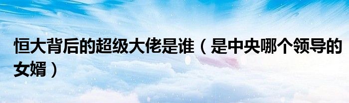 恒大背后的超级大佬是谁（是中央哪个领导的女婿）