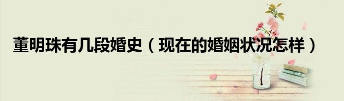董明珠有几段婚史（现在的婚姻状况怎样）
