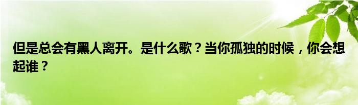 但是总会有黑人离开。是什么歌？当你孤独的时候，你会想起谁？