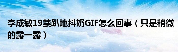李成敏19禁趴地抖奶GIF怎么回事（只是稍微的露一露）