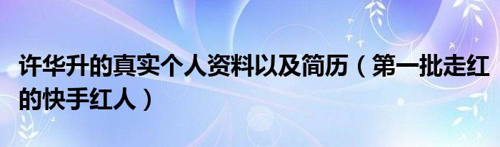 许华升的真实个人资料以及简历（第一批走红的快手红人）