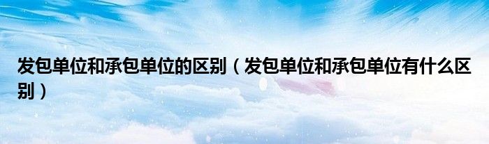 发包单位和承包单位的区别（发包单位和承包单位有什么区别）