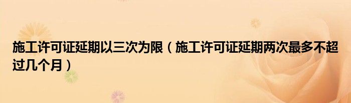 施工许可证延期以三次为限（施工许可证延期两次最多不超过几个月）