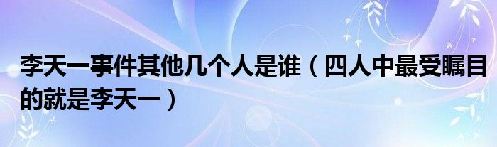 李天一事件其他几个人是谁（四人中最受瞩目的就是李天一）