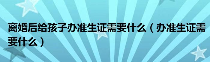 离婚后给孩子办准生证需要什么（办准生证需要什么）