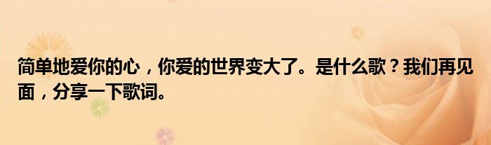 简单地爱你的心，你爱的世界变大了。是什么歌？我们再见面，分享一下歌词。