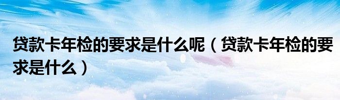 贷款卡年检的要求是什么呢（贷款卡年检的要求是什么）