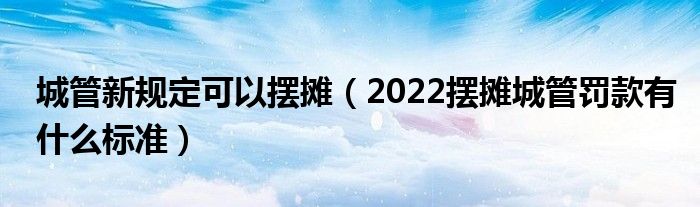 城管新规定可以摆摊（2022摆摊城管罚款有什么标准）