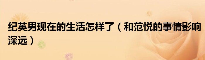 纪英男现在的生活怎样了（和范悦的事情影响深远）