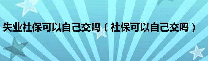 失业社保可以自己交吗（社保可以自己交吗）