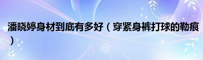 潘晓婷身材到底有多好（穿紧身裤打球的勒痕）