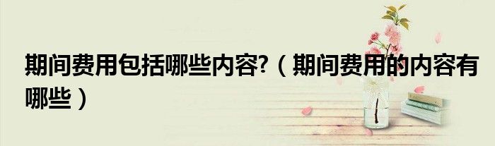 期间费用包括哪些内容?（期间费用的内容有哪些）