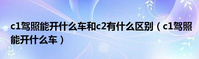 c1驾照能开什么车和c2有什么区别（c1驾照能开什么车）