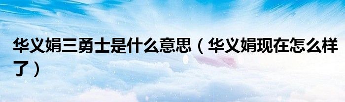 华义娟三勇士是什么意思（华义娟现在怎么样了）