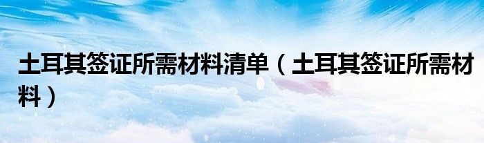 土耳其签证所需材料清单（土耳其签证所需材料）