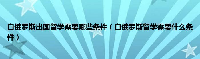 白俄罗斯出国留学需要哪些条件（白俄罗斯留学需要什么条件）