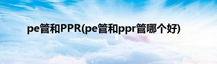 pe管和PPR(pe管和ppr管哪个好)