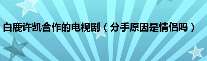 白鹿许凯合作的电视剧（分手原因是情侣吗）