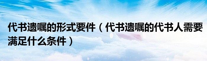 代书遗嘱的形式要件（代书遗嘱的代书人需要满足什么条件）