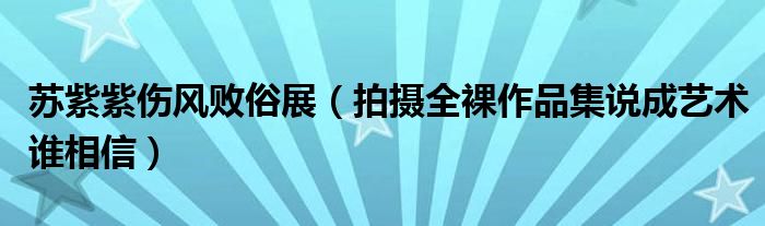 苏紫紫伤风败俗展（拍摄全裸作品集说成艺术谁相信）