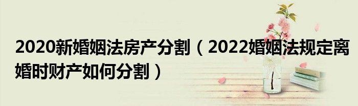 2020新婚姻法房产分割（2022婚姻法规定离婚时财产如何分割）