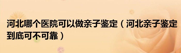 河北哪个医院可以做亲子鉴定（河北亲子鉴定到底可不可靠）