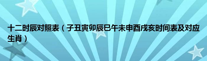 十二时辰对照表（子丑寅卯辰巳午未申酉戌亥时间表及对应生肖）
