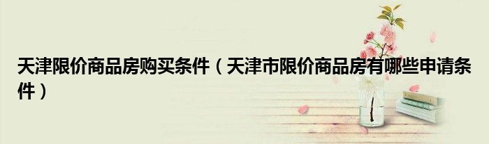 天津限价商品房购买条件（天津市限价商品房有哪些申请条件）