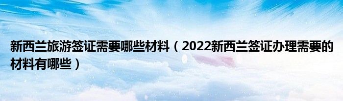 新西兰旅游签证需要哪些材料（2022新西兰签证办理需要的材料有哪些）