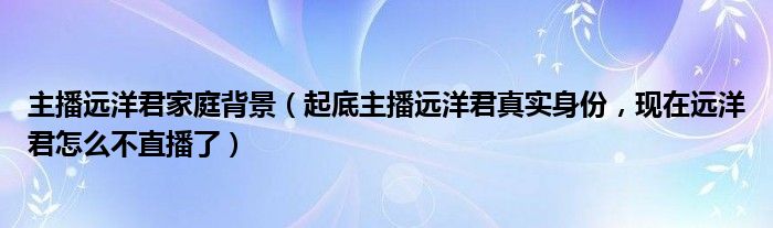 主播远洋君家庭背景（起底主播远洋君真实身份，现在远洋君怎么不直播了）