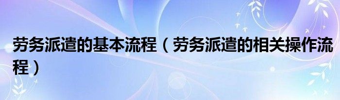 劳务派遣的基本流程（劳务派遣的相关操作流程）