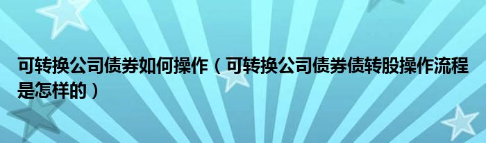 可转换公司债券如何操作（可转换公司债券债转股操作流程是怎样的）