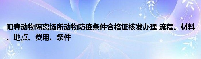 阳春动物隔离场所动物防疫条件合格证核发办理 流程、材料、地点、费用、条件