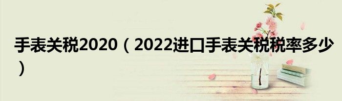 手表关税2020（2022进口手表关税税率多少）