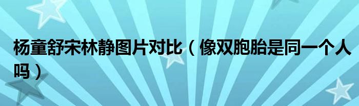 杨童舒宋林静图片对比（像双胞胎是同一个人吗）