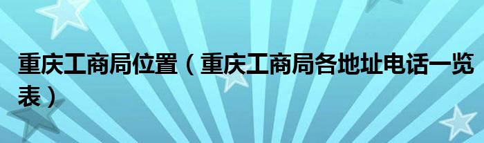 重庆工商局位置（重庆工商局各地址电话一览表）