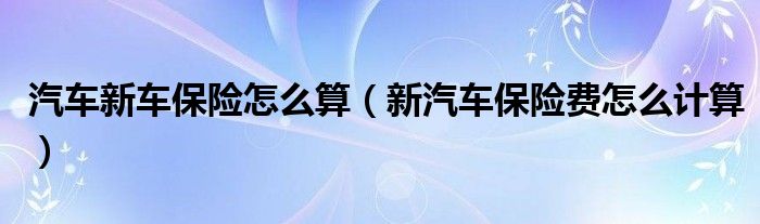 汽车新车保险怎么算（新汽车保险费怎么计算）
