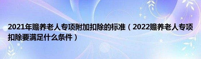 2021年赡养老人专项附加扣除的标准（2022赡养老人专项扣除要满足什么条件）