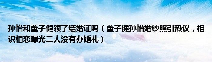 孙怡和董子健领了结婚证吗（董子健孙怡婚纱照引热议，相识相恋曝光二人没有办婚礼）