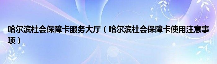 哈尔滨社会保障卡服务大厅（哈尔滨社会保障卡使用注意事项）