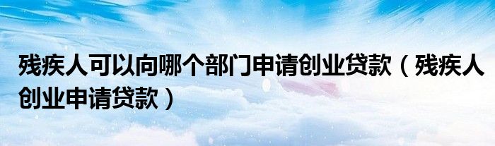 残疾人可以向哪个部门申请创业贷款（残疾人创业申请贷款）