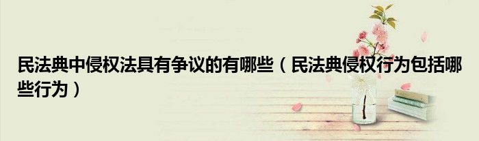 民法典中侵权法具有争议的有哪些（民法典侵权行为包括哪些行为）