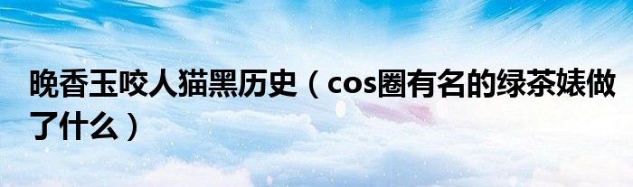 晚香玉咬人猫黑历史（cos圈有名的绿茶婊做了什么）