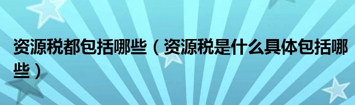 资源税都包括哪些（资源税是什么具体包括哪些）