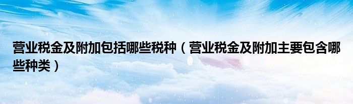 营业税金及附加包括哪些税种（营业税金及附加主要包含哪些种类）
