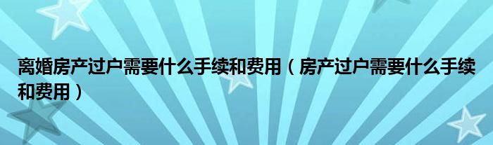 离婚房产过户需要什么手续和费用（房产过户需要什么手续和费用）