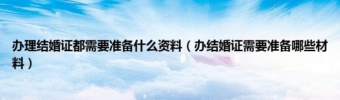 办理结婚证都需要准备什么资料（办结婚证需要准备哪些材料）