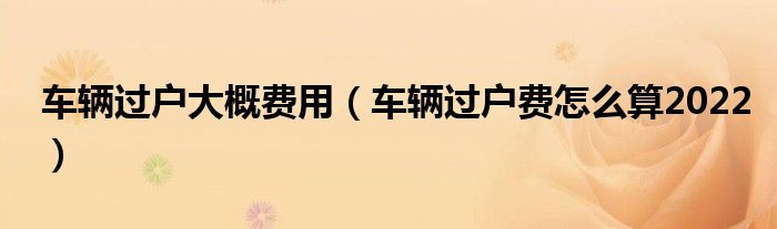 车辆过户大概费用（车辆过户费怎么算2022）