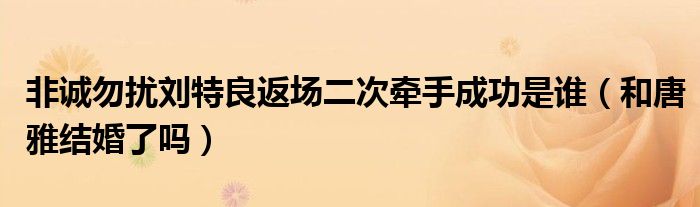 非诚勿扰刘特良返场二次牵手成功是谁（和唐雅结婚了吗）