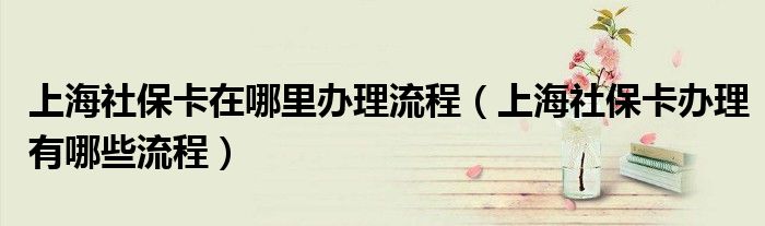 上海社保卡在哪里办理流程（上海社保卡办理有哪些流程）